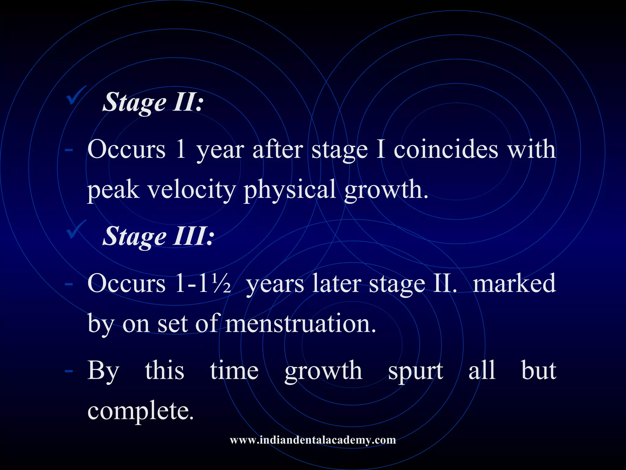  Stage II:
- Occurs 1 year after stage I coincides with
peak velocity physical growth.
 Stage III:
- Occurs 1-1½ years later stage II. marked
by on set of menstruation.
- By this time growth spurt all but
complete.
www.indiandentalacademy.com
 