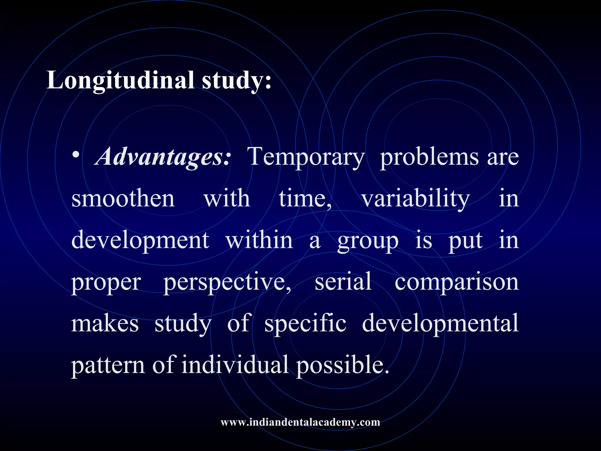 Longitudinal study:
• Advantages: Temporary problems are
smoothen with time, variability in
development within a group is put in
proper perspective, serial comparison
makes study of specific developmental
pattern of individual possible.
www.indiandentalacademy.com
 