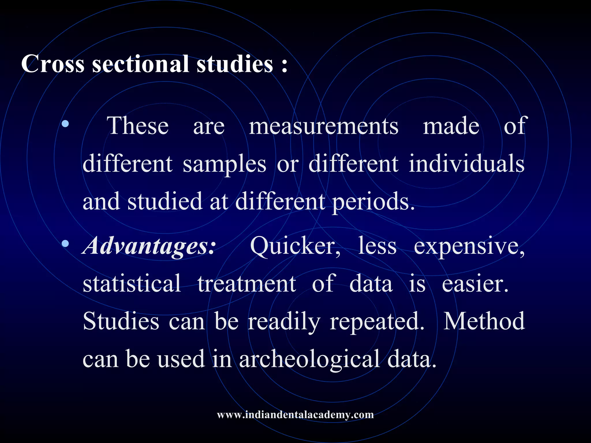 Cross sectional studies :
• These are measurements made of
different samples or different individuals
and studied at different periods.
• Advantages: Quicker, less expensive,
statistical treatment of data is easier.
Studies can be readily repeated. Method
can be used in archeological data.
www.indiandentalacademy.com
 