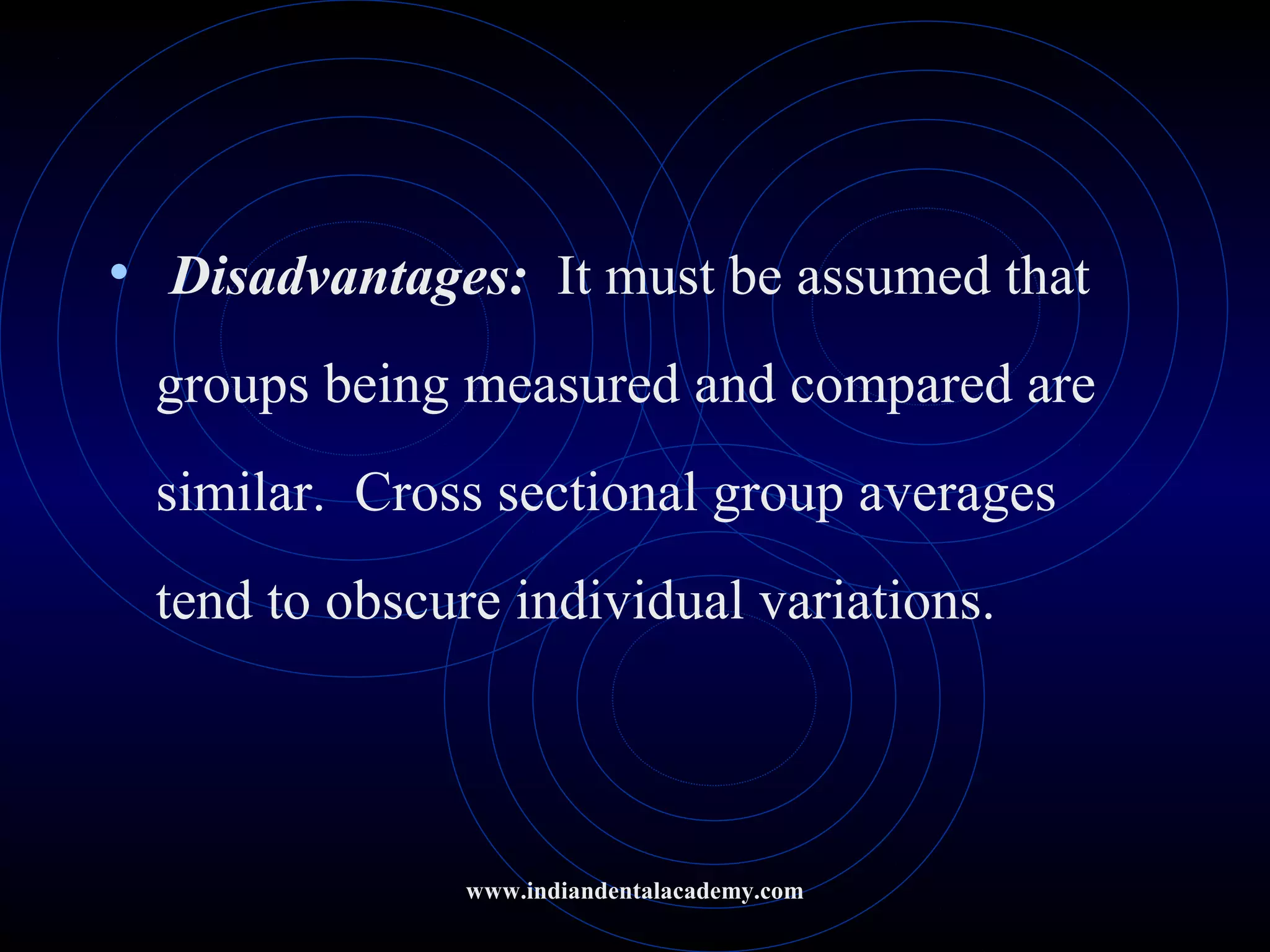 • Disadvantages: It must be assumed that
groups being measured and compared are
similar. Cross sectional group averages
tend to obscure individual variations.
www.indiandentalacademy.com
 