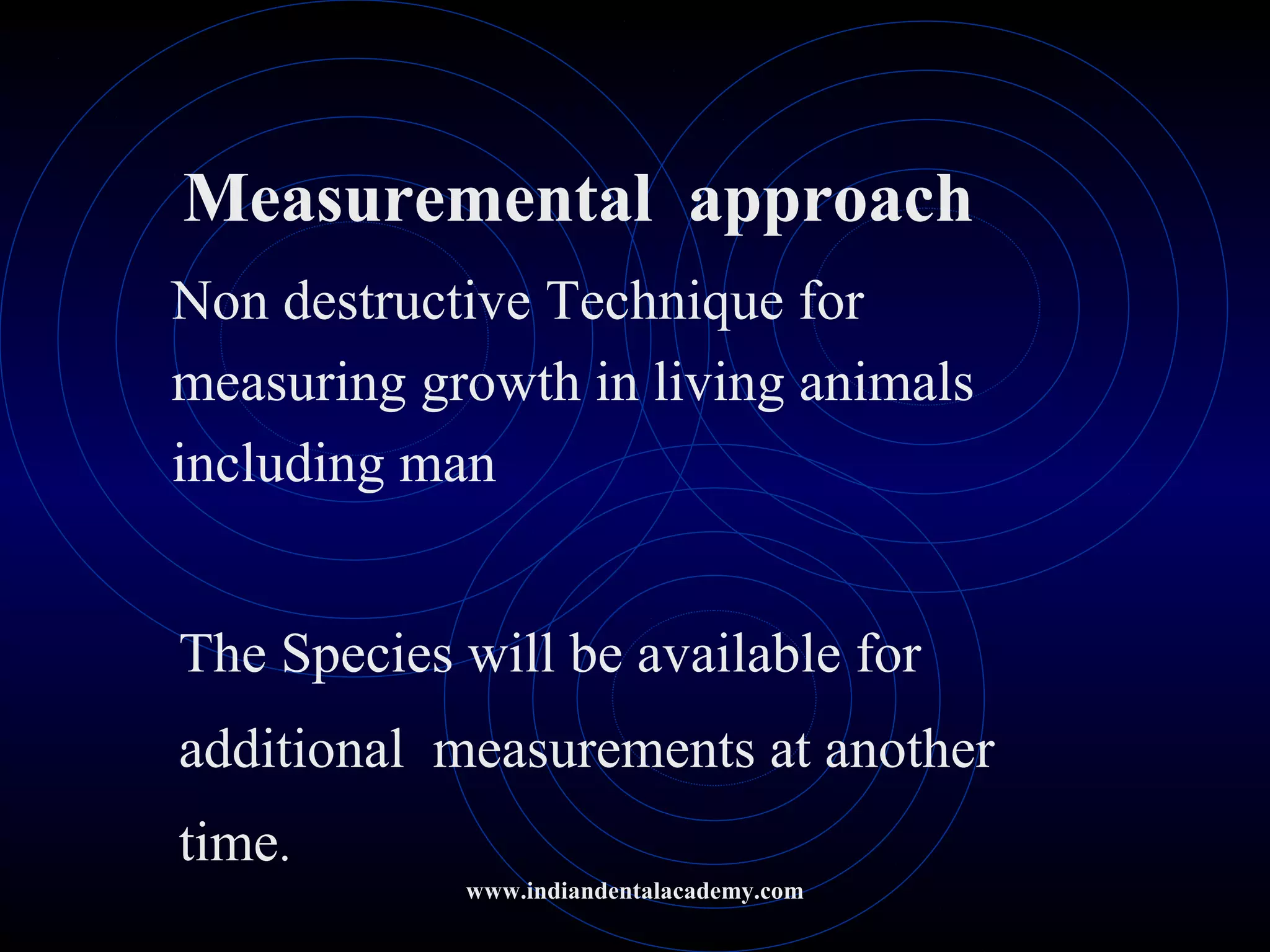 Measuremental approach
Non destructive Technique for
measuring growth in living animals
including man
The Species will be available for
additional measurements at another
time.
www.indiandentalacademy.com
 