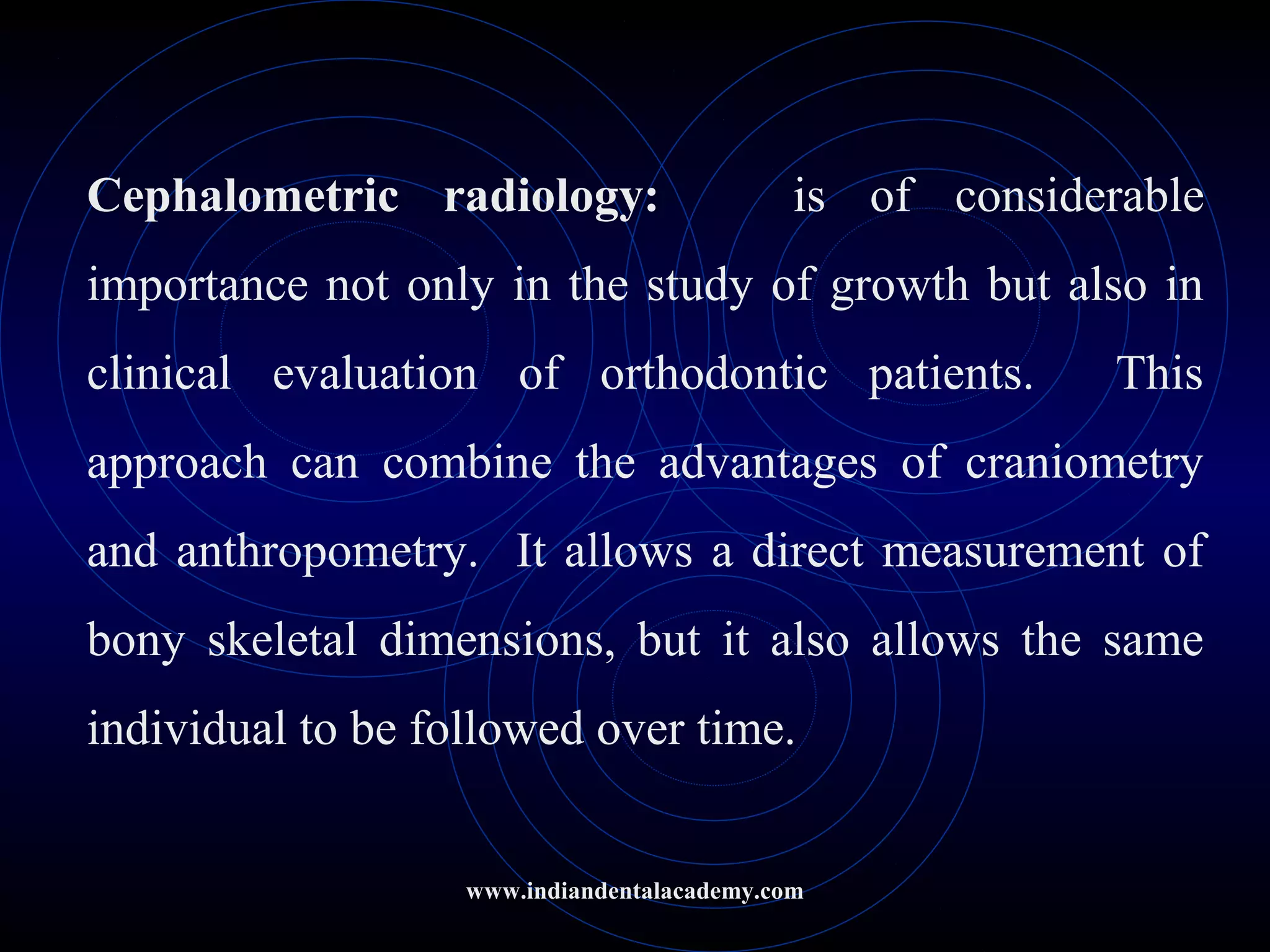 Cephalometric radiology: is of considerable
importance not only in the study of growth but also in
clinical evaluation of orthodontic patients. This
approach can combine the advantages of craniometry
and anthropometry. It allows a direct measurement of
bony skeletal dimensions, but it also allows the same
individual to be followed over time.
www.indiandentalacademy.com
 