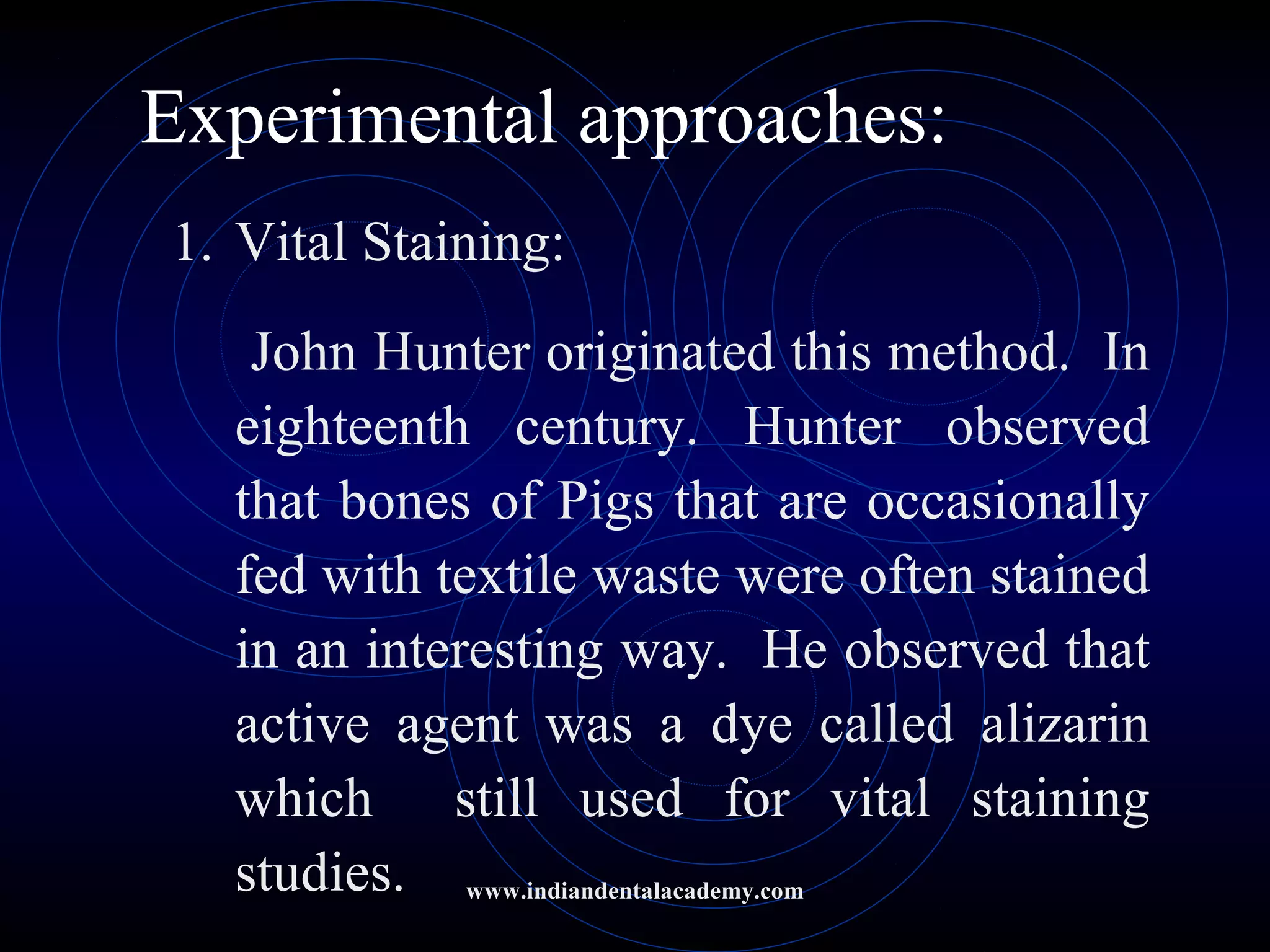 Experimental approaches:
1. Vital Staining:
John Hunter originated this method. In
eighteenth century. Hunter observed
that bones of Pigs that are occasionally
fed with textile waste were often stained
in an interesting way. He observed that
active agent was a dye called alizarin
which still used for vital staining
studies. www.indiandentalacademy.com
 