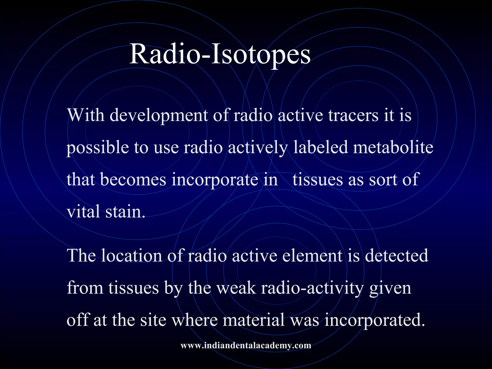 Radio-Isotopes
With development of radio active tracers it is
possible to use radio actively labeled metabolite
that becomes incorporate in tissues as sort of
vital stain.
The location of radio active element is detected
from tissues by the weak radio-activity given
off at the site where material was incorporated.
www.indiandentalacademy.com
 
