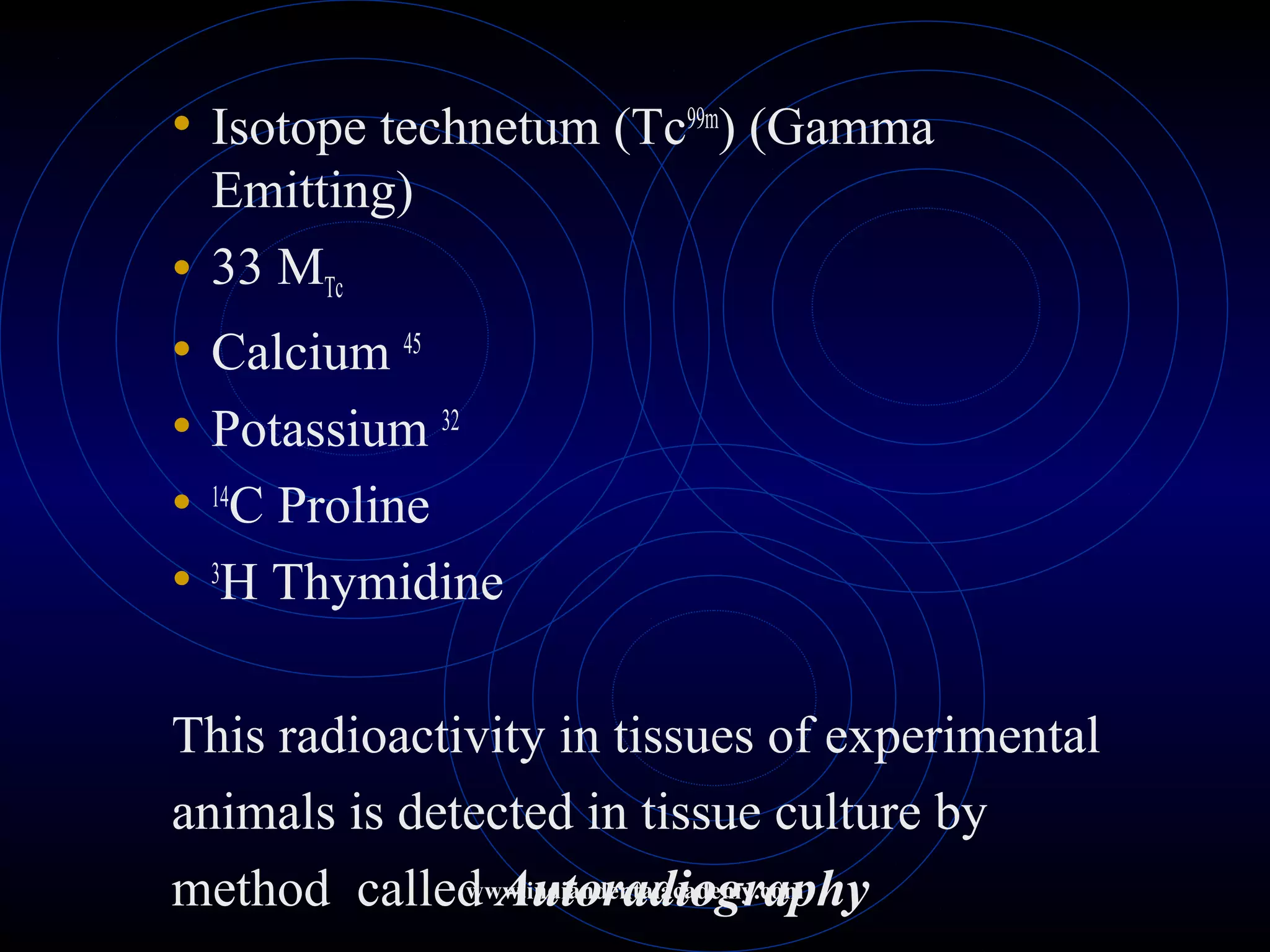 • Isotope technetum (Tc99m
) (Gamma
Emitting)
• 33 MTc
• Calcium 45
• Potassium 32
• 14
C Proline
• 3
H Thymidine
This radioactivity in tissues of experimental
animals is detected in tissue culture by
method called Autoradiographywww.indiandentalacademy.com
 