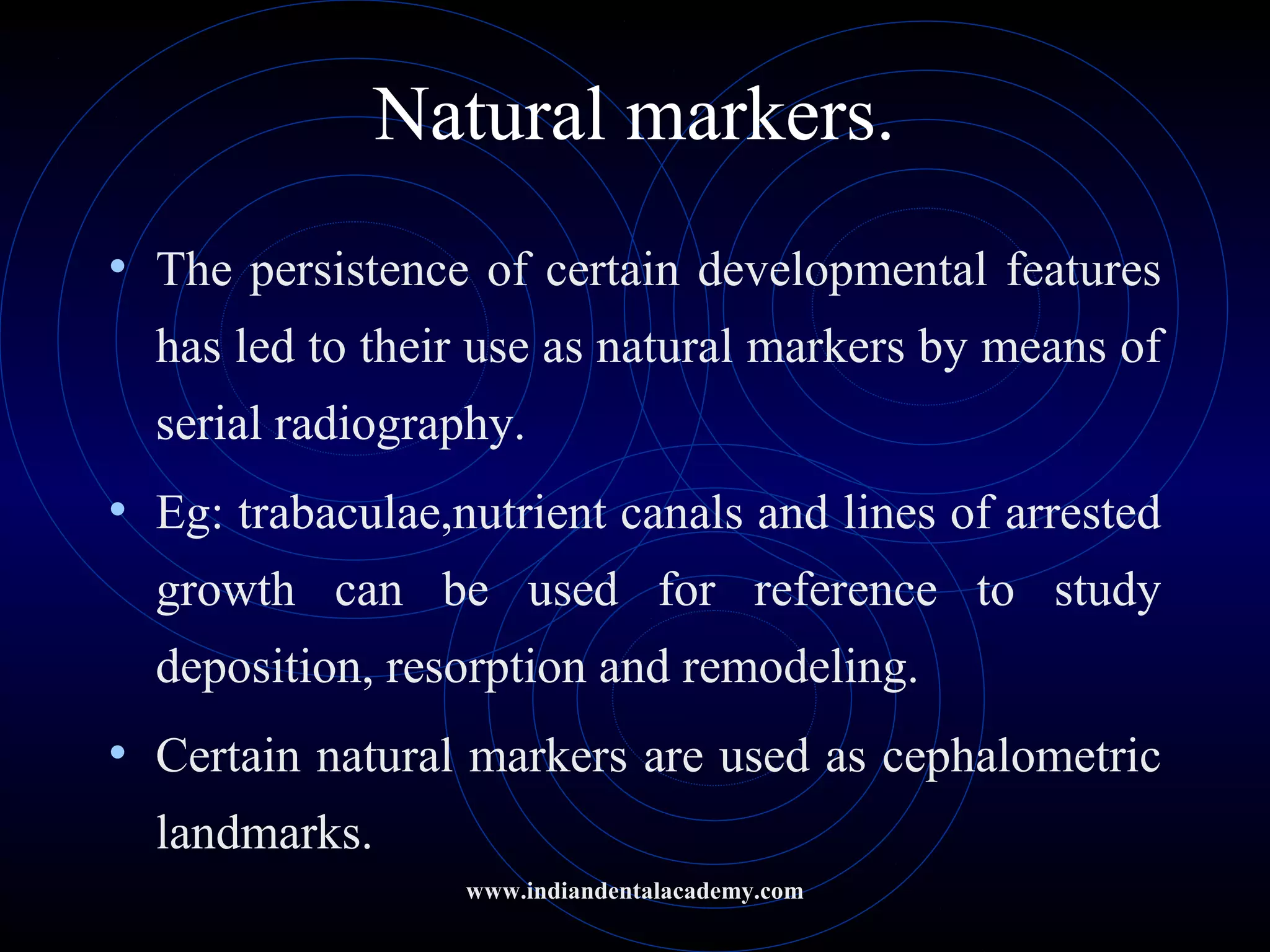 Natural markers.
• The persistence of certain developmental features
has led to their use as natural markers by means of
serial radiography.
• Eg: trabaculae,nutrient canals and lines of arrested
growth can be used for reference to study
deposition, resorption and remodeling.
• Certain natural markers are used as cephalometric
landmarks.
www.indiandentalacademy.com
 
