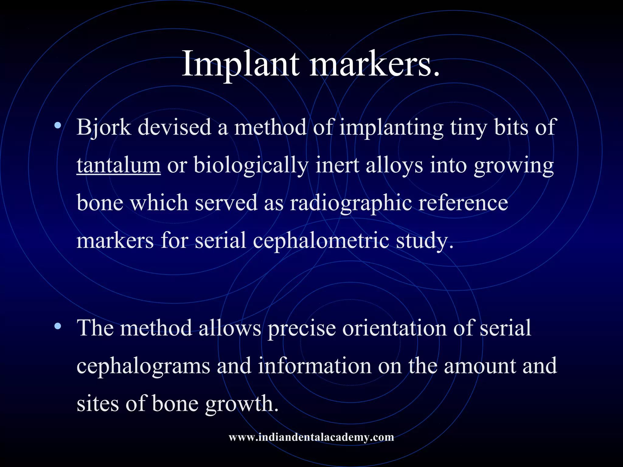 Implant markers.
• Bjork devised a method of implanting tiny bits of
tantalum or biologically inert alloys into growing
bone which served as radiographic reference
markers for serial cephalometric study.
• The method allows precise orientation of serial
cephalograms and information on the amount and
sites of bone growth.
www.indiandentalacademy.com
 
