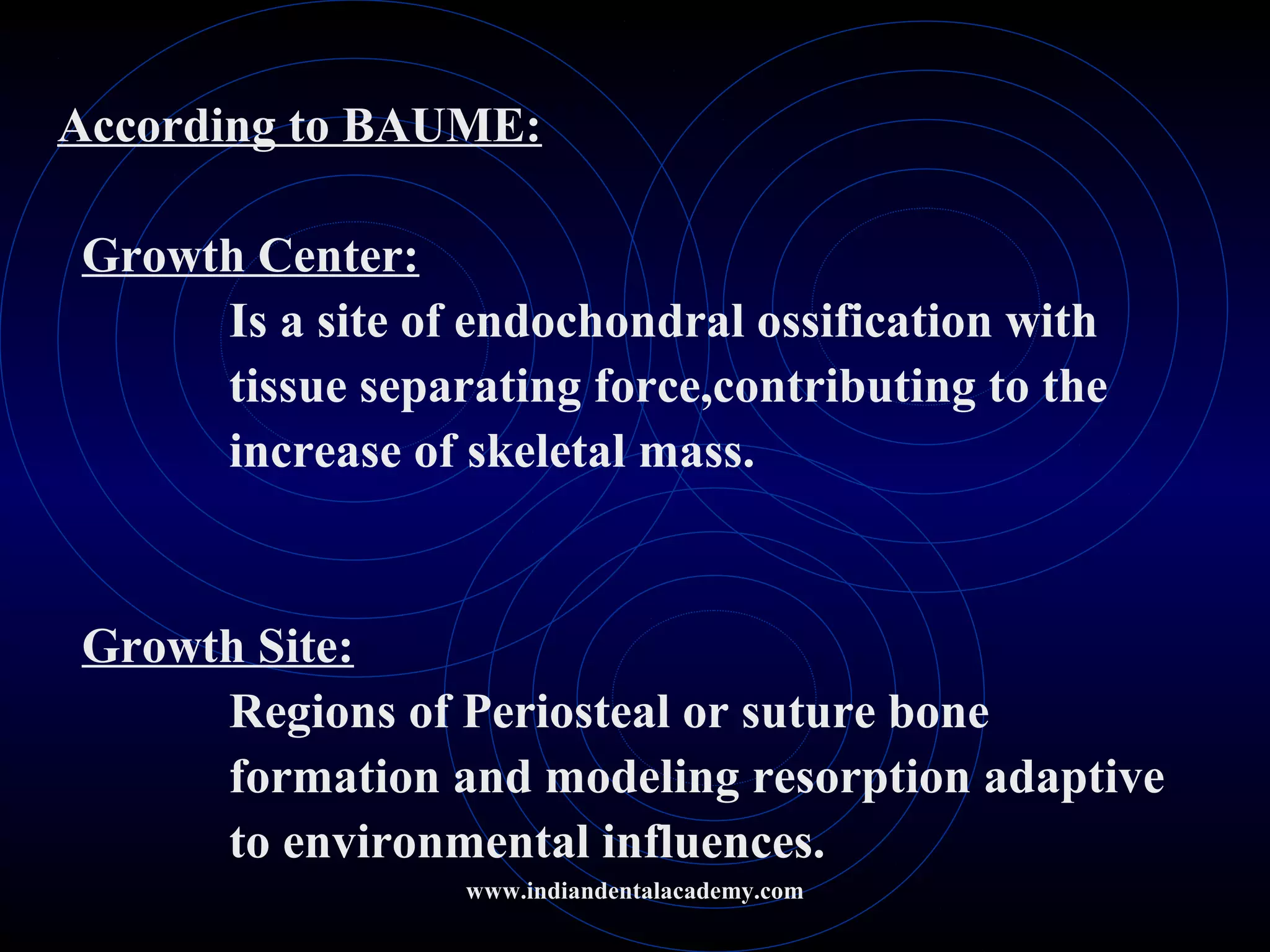 According to BAUME:
Growth Center:
Is a site of endochondral ossification with
tissue separating force,contributing to the
increase of skeletal mass.
Growth Site:
Regions of Periosteal or suture bone
formation and modeling resorption adaptive
to environmental influences.
www.indiandentalacademy.com
 