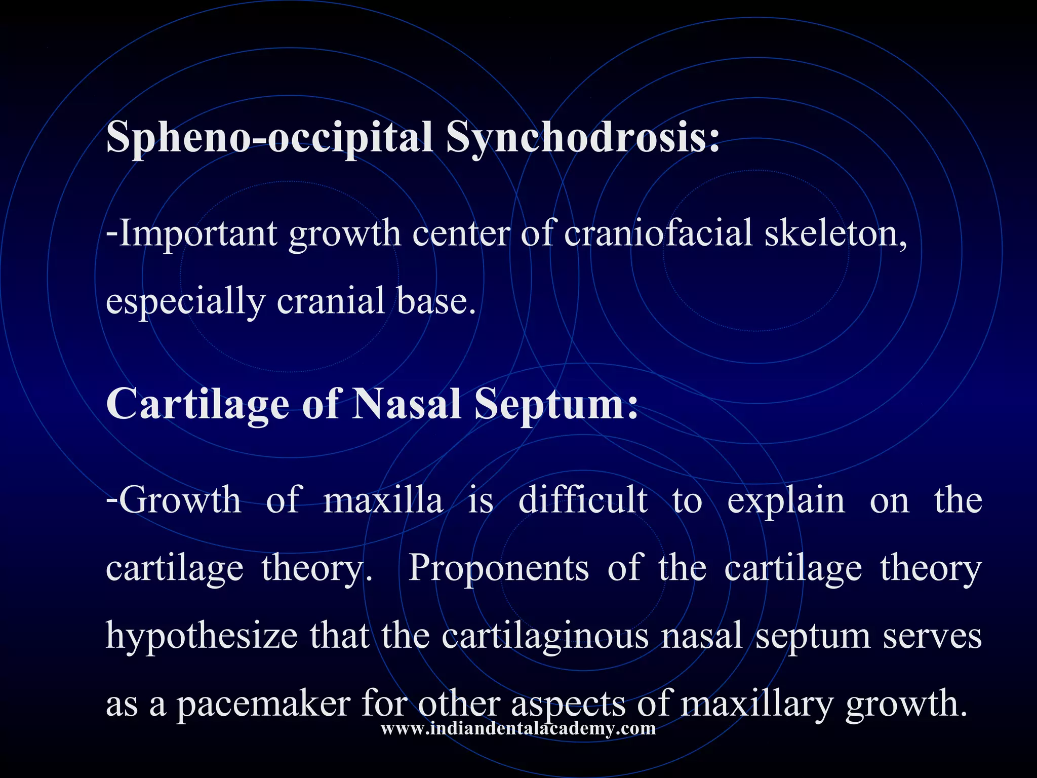 Spheno-occipital Synchodrosis:
-Important growth center of craniofacial skeleton,
especially cranial base.
Cartilage of Nasal Septum:
-Growth of maxilla is difficult to explain on the
cartilage theory. Proponents of the cartilage theory
hypothesize that the cartilaginous nasal septum serves
as a pacemaker for other aspects of maxillary growth.www.indiandentalacademy.com
 