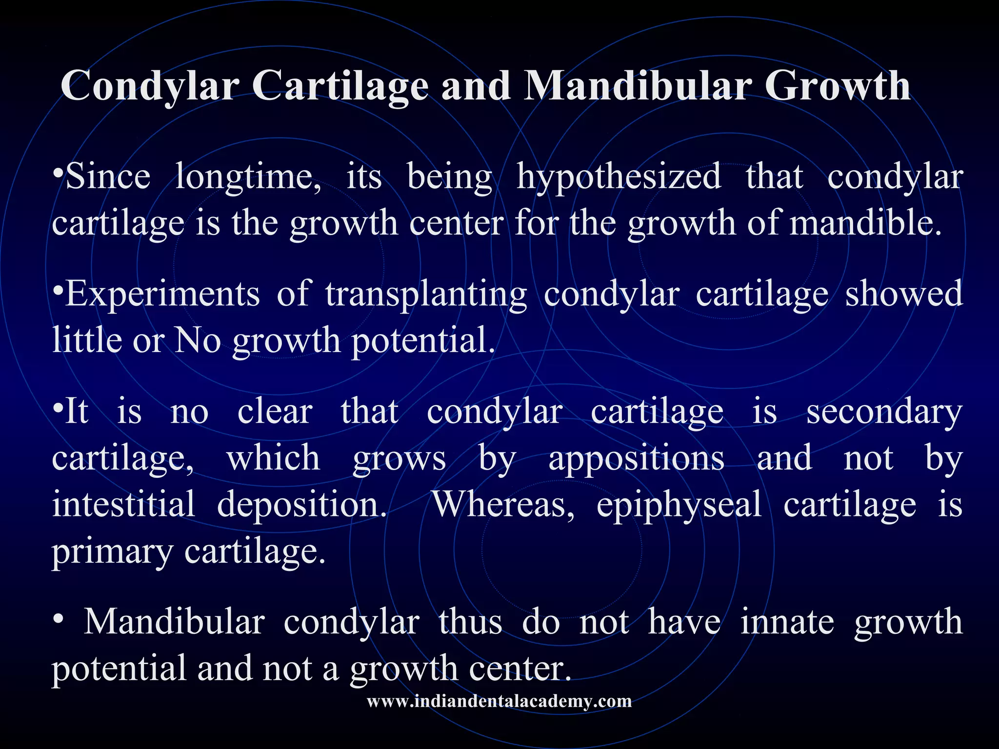 Condylar Cartilage and Mandibular Growth
•Since longtime, its being hypothesized that condylar
cartilage is the growth center for the growth of mandible.
•Experiments of transplanting condylar cartilage showed
little or No growth potential.
•It is no clear that condylar cartilage is secondary
cartilage, which grows by appositions and not by
intestitial deposition. Whereas, epiphyseal cartilage is
primary cartilage.
• Mandibular condylar thus do not have innate growth
potential and not a growth center.
www.indiandentalacademy.com
 