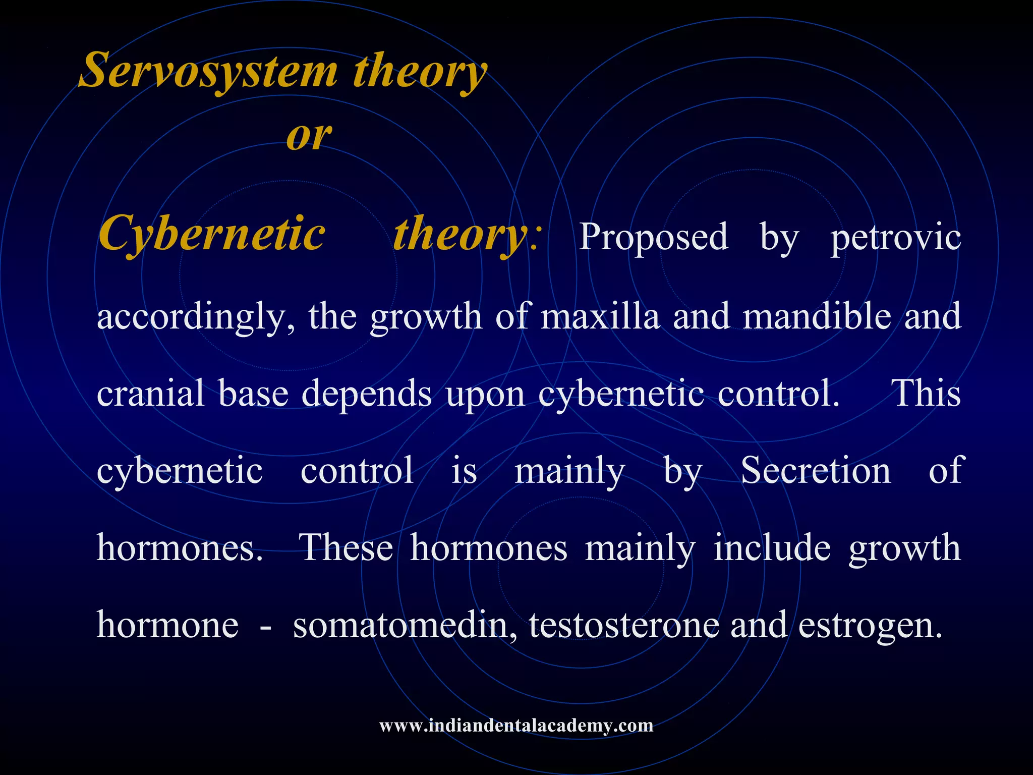 Servosystem theory
or
Cybernetic theory: Proposed by petrovic
accordingly, the growth of maxilla and mandible and
cranial base depends upon cybernetic control. This
cybernetic control is mainly by Secretion of
hormones. These hormones mainly include growth
hormone - somatomedin, testosterone and estrogen.
www.indiandentalacademy.com
 