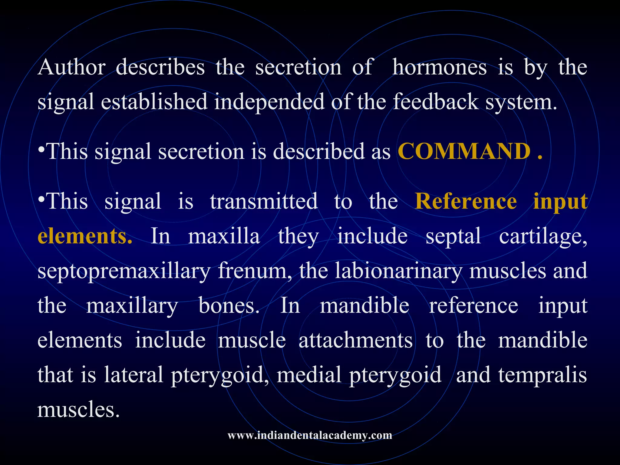 Author describes the secretion of hormones is by the
signal established independed of the feedback system.
•This signal secretion is described as COMMAND .
•This signal is transmitted to the Reference input
elements. In maxilla they include septal cartilage,
septopremaxillary frenum, the labionarinary muscles and
the maxillary bones. In mandible reference input
elements include muscle attachments to the mandible
that is lateral pterygoid, medial pterygoid and tempralis
muscles.
www.indiandentalacademy.com
 