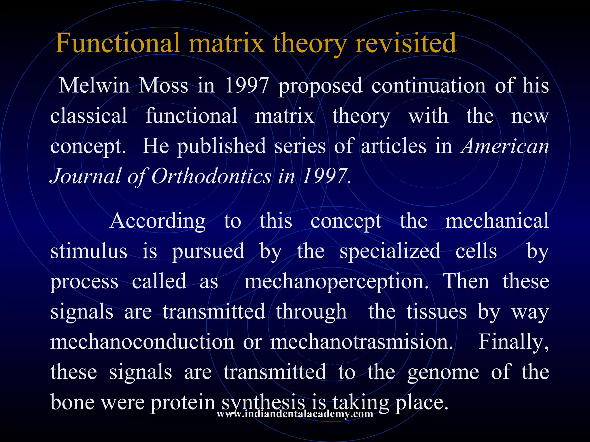 Functional matrix theory revisited
Melwin Moss in 1997 proposed continuation of his
classical functional matrix theory with the new
concept. He published series of articles in American
Journal of Orthodontics in 1997.
According to this concept the mechanical
stimulus is pursued by the specialized cells by
process called as mechanoperception. Then these
signals are transmitted through the tissues by way
mechanoconduction or mechanotrasmision. Finally,
these signals are transmitted to the genome of the
bone were protein synthesis is taking place.www.indiandentalacademy.com
 