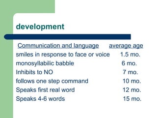 development Communication and language   average age smiles in response to face or voice  1.5 mo. monosyllabilic babble  6 mo. Inhibits to NO  7 mo. follows one step command  10 mo. Speaks first real word  12 mo. Speaks 4-6 words  15 mo.  