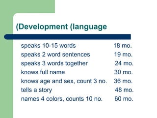 Development (language) speaks 10-15 words  18 mo. speaks 2 word sentences  19 mo. speaks 3 words together  24 mo. knows full name  30 mo. knows age and sex, count 3 no.  36 mo. tells a story  48 mo. names 4 colors, counts 10 no.  60 mo. 