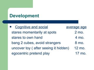 Development Cognitive and social   average age stares momentarily at spots  2 mo. stares to own hand  4 mo. bang 2 cubes, avoid strangers  8 mo. uncover toy ( after seeing it hidden)  12 mo. egocentric pretend play  17 mo.  