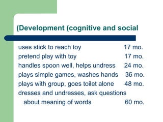 Development (cognitive and social) uses stick to reach toy  17 mo. pretend play with toy  17 mo. handles spoon well, helps undress  24 mo. plays simple games, washes hands  36 mo. plays with group, goes toilet alone  48 mo. dresses and undresses, ask questions about meaning of words  60 mo. 