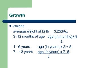 Growth Weight average weight at birth  3.250Kg. 3 -12 months of age  age (in months)+ 9 2 1 - 6 years  age (in years) x 2 + 8 7 – 12 years  age (in years) x 7 -5 2 