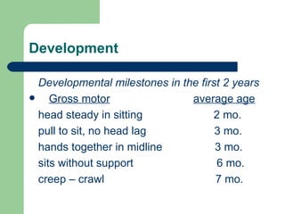 Development Developmental milestones in the first 2 years Gross motor   average age head steady in sitting  2 mo. pull to sit, no head lag  3 mo. hands together in midline  3 mo. sits without support  6 mo. creep – crawl  7 mo. 