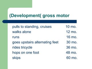 Development( gross motor) pulls to standing, cruises  10 mo. walks alone  12 mo. runs  16 mo. goes upstairs alternating feet  30 mo. rides tricycle  36 mo. hops on one foot  48 mo. skips  60 mo. 