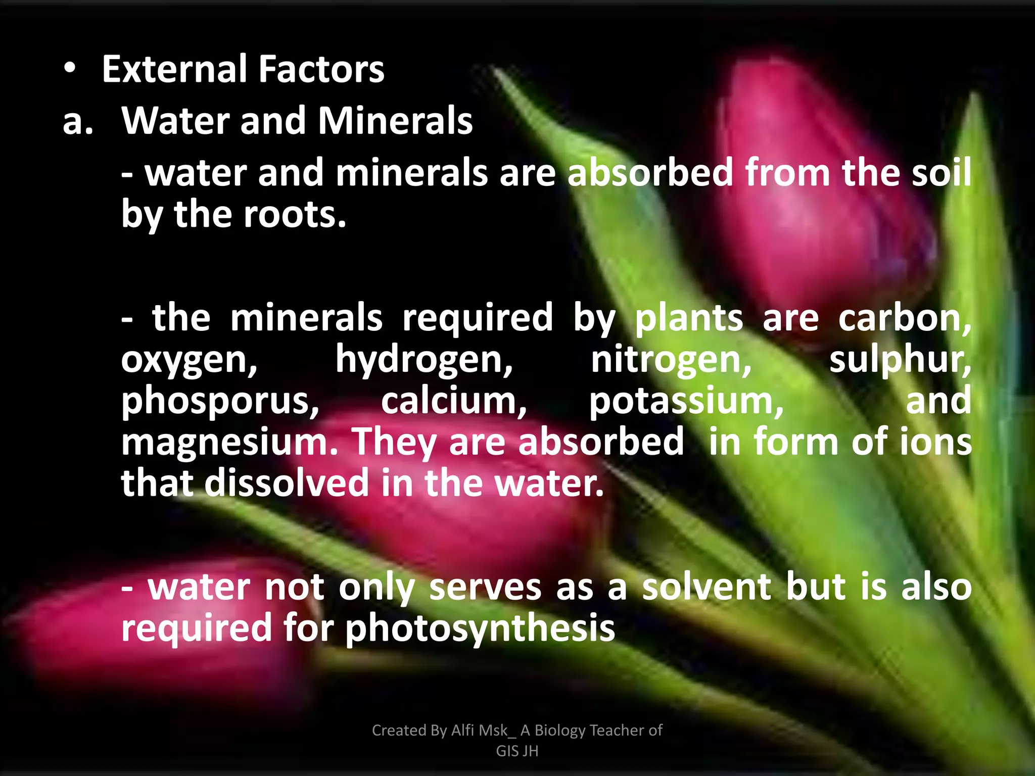 • External Factors
a. Water and Minerals
   - water and minerals are absorbed from the soil
   by the roots.

   - the minerals required by plants are carbon,
   oxygen,     hydrogen,      nitrogen,  sulphur,
   phosporus, calcium, potassium,            and
   magnesium. They are absorbed in form of ions
   that dissolved in the water.

   - water not only serves as a solvent but is also
   required for photosynthesis

                 Created By Alfi Msk_ A Biology Teacher of
                                  GIS JH
 