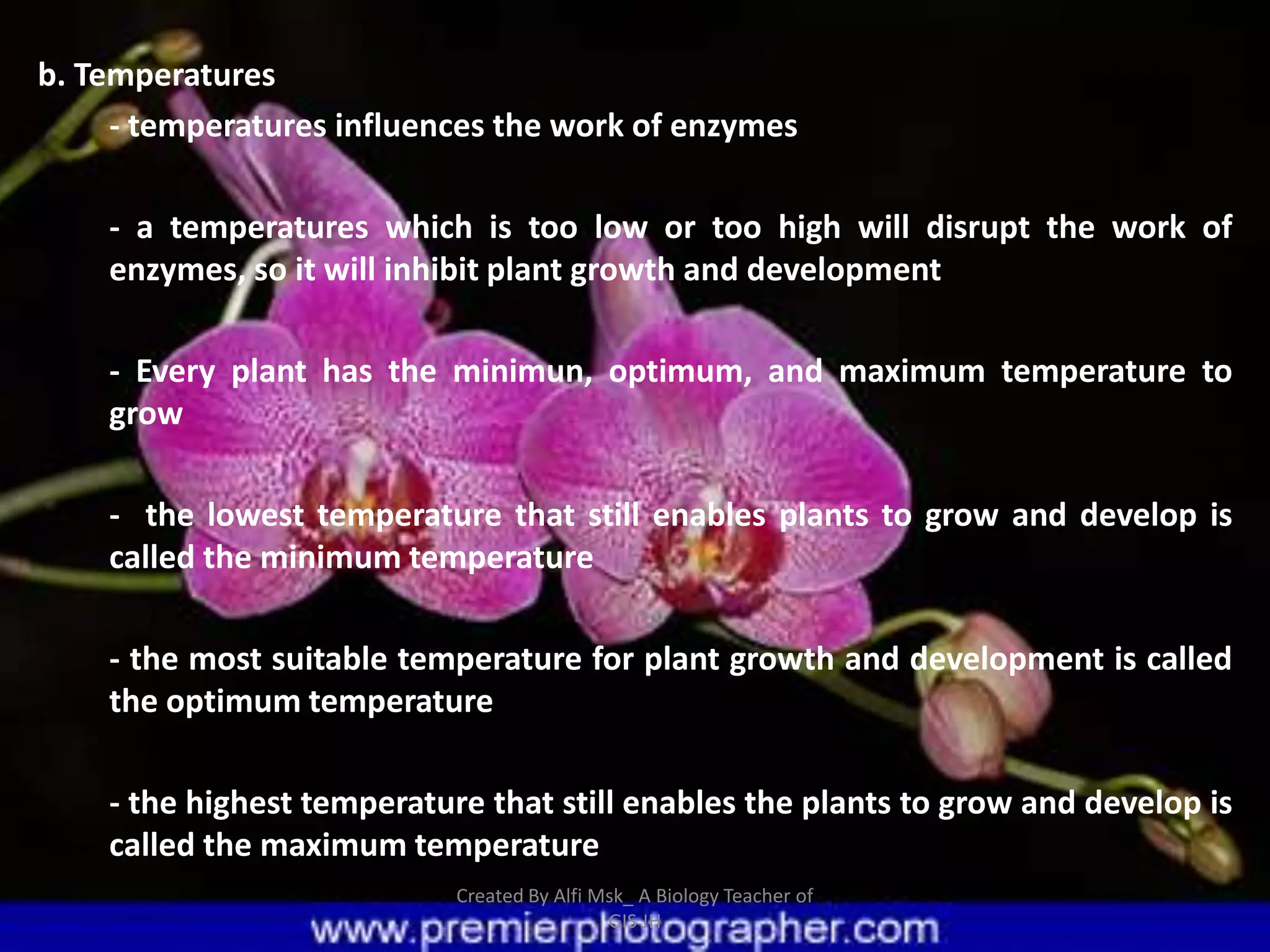 b. Temperatures
     - temperatures influences the work of enzymes

    - a temperatures which is too low or too high will disrupt the work of
    enzymes, so it will inhibit plant growth and development

    - Every plant has the minimun, optimum, and maximum temperature to
    grow

    - the lowest temperature that still enables plants to grow and develop is
    called the minimum temperature

    - the most suitable temperature for plant growth and development is called
    the optimum temperature

    - the highest temperature that still enables the plants to grow and develop is
    called the maximum temperature
                            Created By Alfi Msk_ A Biology Teacher of
                                             GIS JH
 