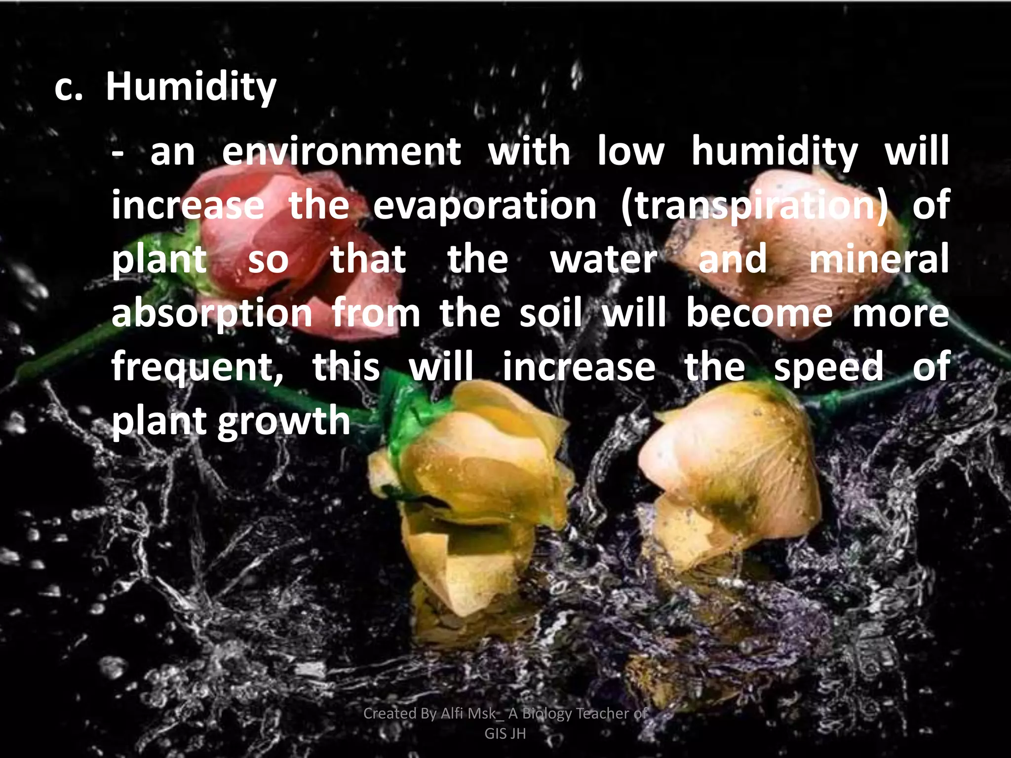 c. Humidity
   - an environment with low humidity will
   increase the evaporation (transpiration) of
   plant so that the water and mineral
   absorption from the soil will become more
   frequent, this will increase the speed of
   plant growth




               Created By Alfi Msk_ A Biology Teacher of
                                GIS JH
 