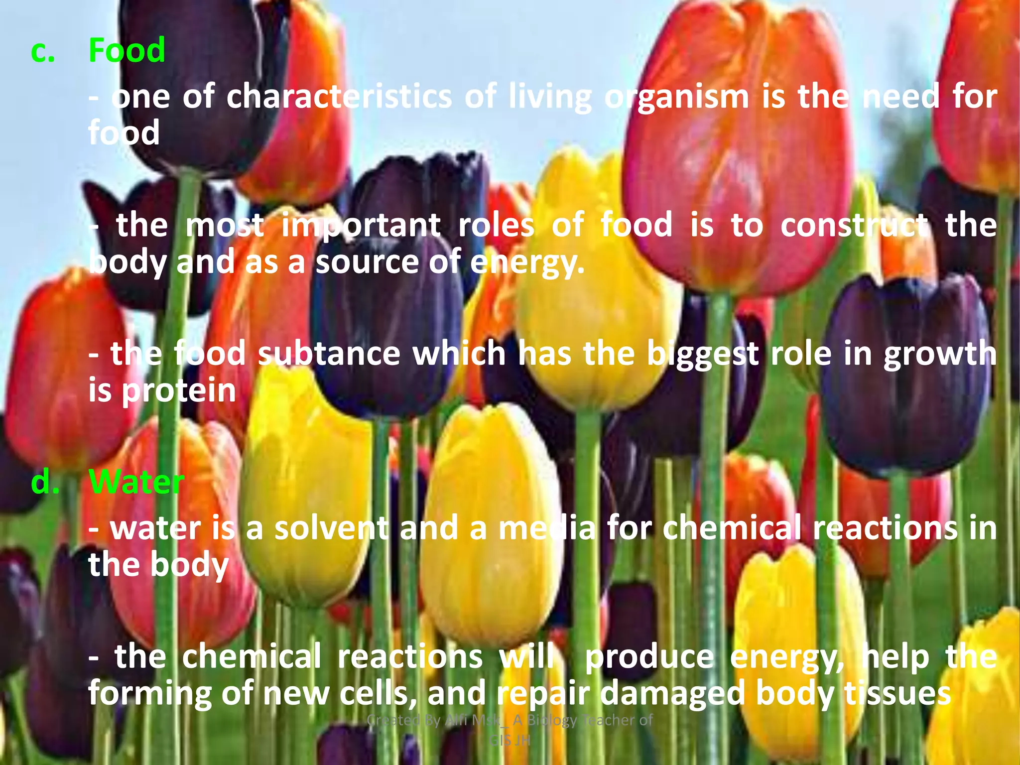 c. Food
   - one of characteristics of living organism is the need for
   food

   - the most important roles of food is to construct the
   body and as a source of energy.

   - the food subtance which has the biggest role in growth
   is protein

d. Water
   - water is a solvent and a media for chemical reactions in
   the body

   - the chemical reactions will produce energy, help the
   forming of new cells, and repair damaged body tissues
                     Created By Alfi Msk_ A Biology Teacher of
                                      GIS JH
 
