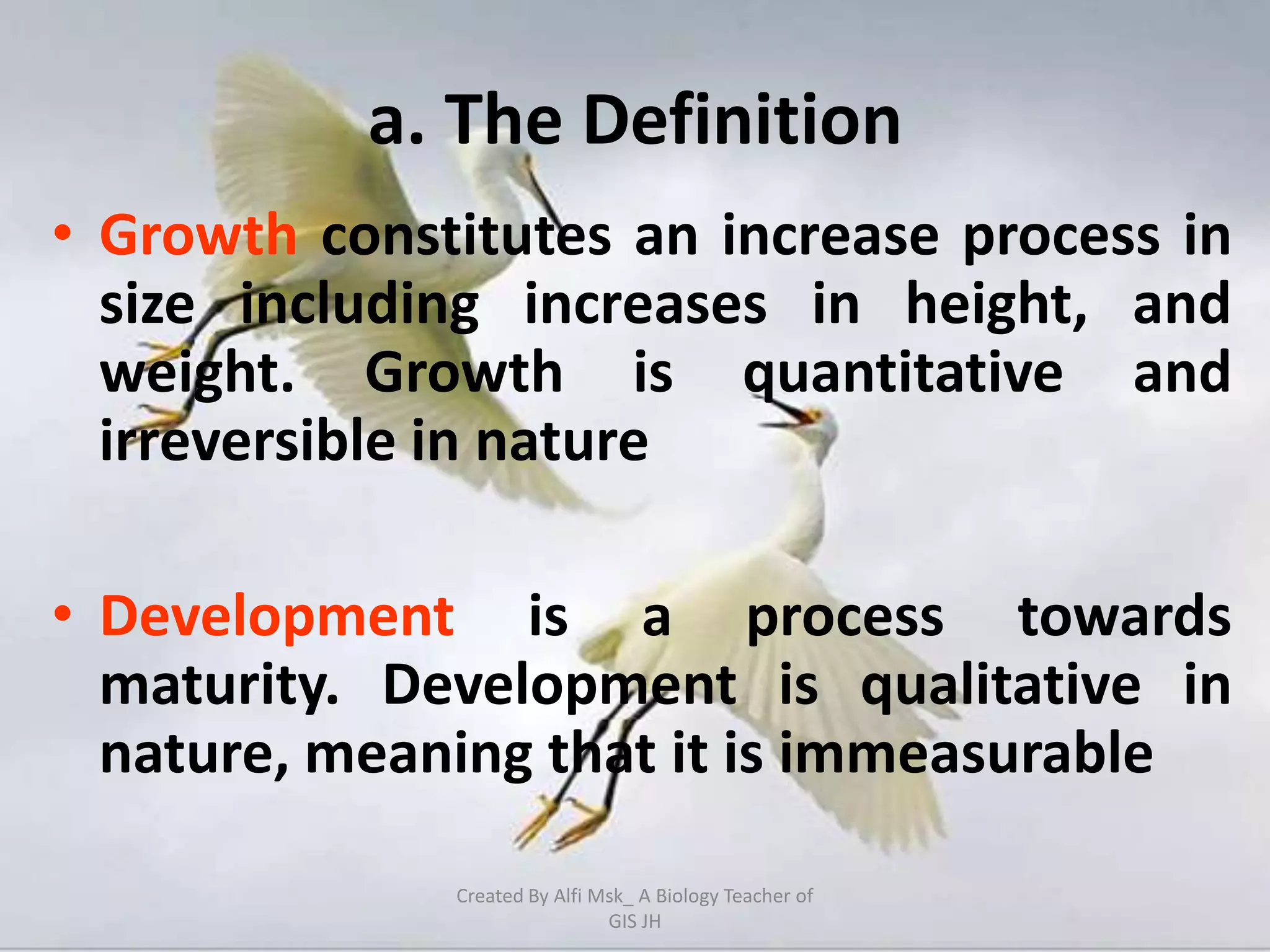 a. The Definition
• Growth constitutes an increase process in
  size including increases in height, and
  weight. Growth is quantitative and
  irreversible in nature

• Development is a process towards
  maturity. Development is qualitative in
  nature, meaning that it is immeasurable

              Created By Alfi Msk_ A Biology Teacher of
                               GIS JH
 