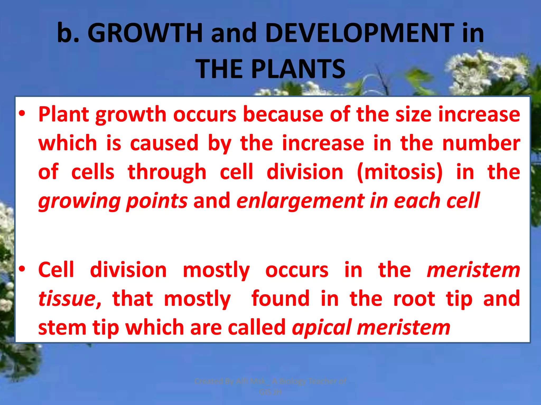 b. GROWTH and DEVELOPMENT in
            THE PLANTS
• Plant growth occurs because of the size increase
  which is caused by the increase in the number
  of cells through cell division (mitosis) in the
  growing points and enlargement in each cell

• Cell division mostly occurs in the meristem
  tissue, that mostly found in the root tip and
  stem tip which are called apical meristem

                 Created By Alfi Msk_ A Biology Teacher of
                                  GIS JH
 