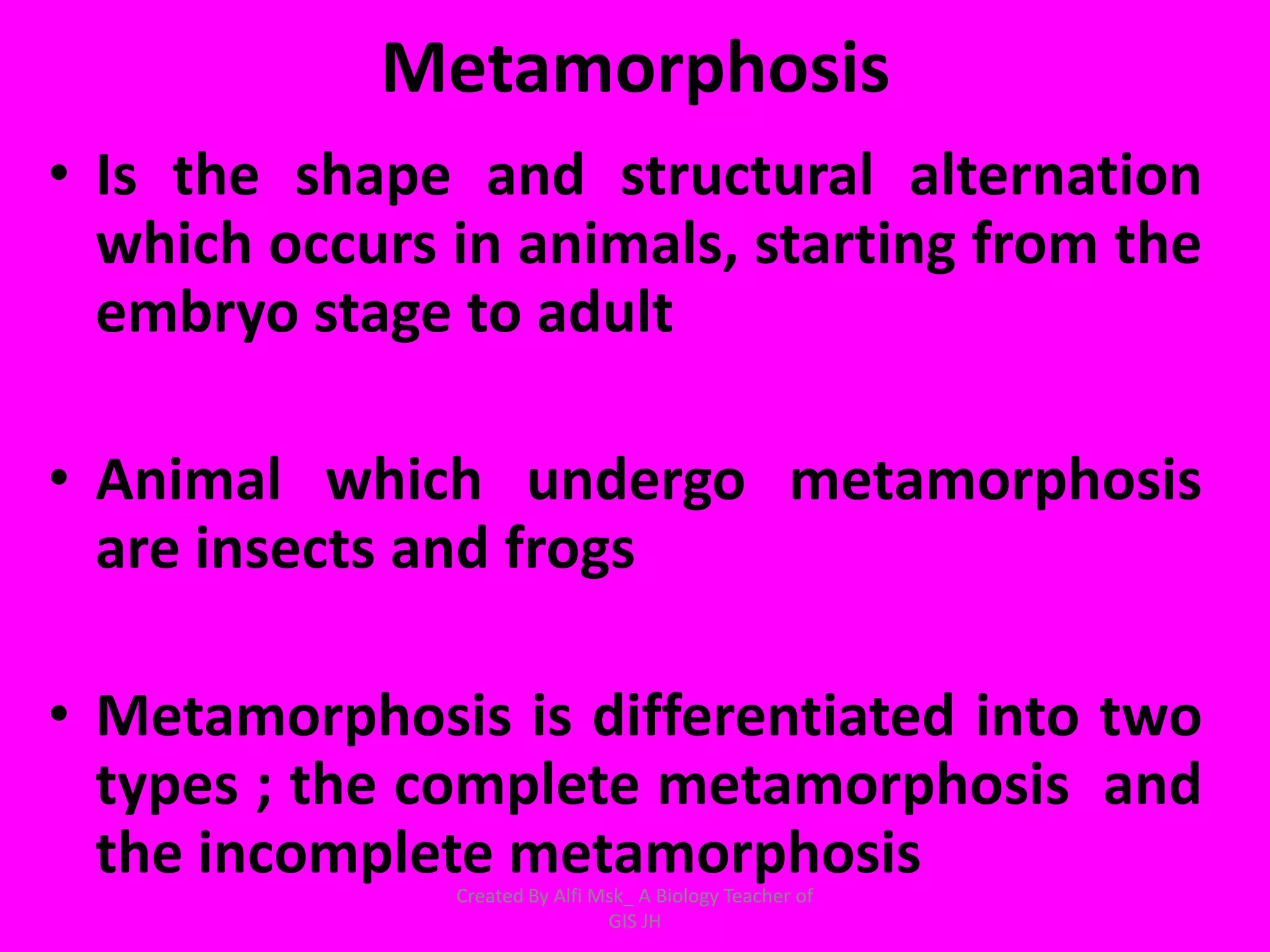 Metamorphosis
• Is the shape and structural alternation
  which occurs in animals, starting from the
  embryo stage to adult

• Animal which undergo metamorphosis
  are insects and frogs

• Metamorphosis is differentiated into two
  types ; the complete metamorphosis and
  the incomplete metamorphosis
               Created By Alfi Msk_ A Biology Teacher of
                                GIS JH
 