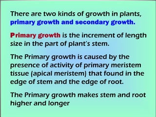 There are two kinds of growth in plants,
primary growth and secondary growth.
Primary growth is the increment of length
size in the part of plant’s stem.
The Primary growth is caused by the
presence of activity of primary meristem
tissue (apical meristem) that found in the
edge of stem and the edge of root.
The Primary growth makes stem and root
higher and longer
 