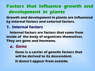 Factors that influence growth and
 development in plants
Growth and development in plants are influenced
by internal factors and external factors.
1. Internal factors
  Internal factors are factors that come from
inside of the body of organisms themselves.
They are gene and hormone.
  a. Gene
     Gene is a carrier of genetic factors that
     will be derived to its descendant.
     It doesn’t appear from outside.
 