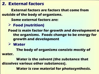 2. External factors
     External factors are factors that come from
outside of the body of organisms.
     Some external factors are:
    Food (nutrition)
   Food is main factor for growth and development o
     the organisms. Foods change to be energy for
     growth and development
    Water
         The body of organisms consists mostly of
water.
        Water is the solvent (the substance that
dissolves various other substances).
        Water is raw material for photosynthesis.
 