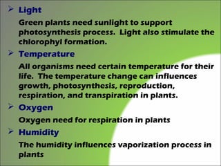  Light
  Green plants need sunlight to support
  photosynthesis process. Light also stimulate the
  chlorophyl formation.
 Temperature
  All organisms need certain temperature for their
  life. The temperature change can influences
  growth, photosynthesis, reproduction,
  respiration, and transpiration in plants.
 Oxygen
  Oxygen need for respiration in plants
 Humidity
  The humidity influences vaporization process in
  plants
 