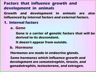 Factors that influence growth and
development in animals
Growth and development in animals are also
influenced by internal factors and external factors.
1. Internal factors
    a. Gene
      Gene is a carrier of genetic factors that will be
      derived to its descendant.
      It doesn’t appear from outside.
   b. Hormone
   Hormones are made in endocrine glands.
   Some hormones which influence growth and
   development are somatotrophin, tiroxin, and
   gonadotrophin, testosterone, and estrogen.
 