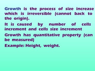 Growth is the process of size increase
which is irreversible (cannot back to
the origin).
It is caused by number of cells
increment and cells size increment
Growth has quantitative property (can
be measured)
Example: Height, weight.
 