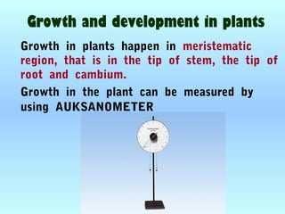 Growth and development in plants
Growth in plants happen in meristematic
region, that is in the tip of stem, the tip of
root and cambium.
Growth in the plant can be measured by
using AUKSANOMETER
 