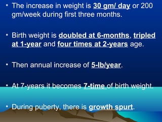 • The increase in weight is 30 gm/ day or 200
gm/week during first three months.
• Birth weight is doubled at 6-months, tripled
at 1-year and four times at 2-years age.
• Then annual increase of 5-lb/year.
• At 7-years it becomes 7-time of birth weight.
• During puberty, there is growth spurt.
 