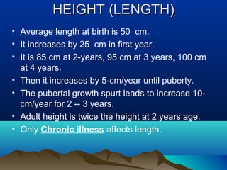 HEIGHT (LENGTH)HEIGHT (LENGTH)
• Average length at birth is 50 cm.
• It increases by 25 cm in first year.
• It is 85 cm at 2-years, 95 cm at 3 years, 100 cm
at 4 years.
• Then it increases by 5-cm/year until puberty.
• The pubertal growth spurt leads to increase 10-
cm/year for 2 -- 3 years.
• Adult height is twice the height at 2 years age.
• Only Chronic illness affects length.
 