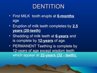 DENTITIONDENTITION
• First MILK tooth erupts at 6-months
age
• Eruption of milk teeth completes by 2.5
years (20-teeth)
• Shedding of milk teeth at 6-years and
is complete by 12-years of age.
• PERMANENT Teething is complete by
12-years of age except wisdom teeth
which appear at 22-years (32 - teeth).
 