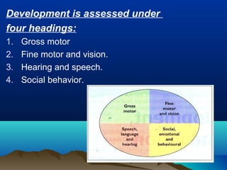 Development is assessed under
four headings:
1. Gross motor
2. Fine motor and vision.
3. Hearing and speech.
4. Social behavior.
 