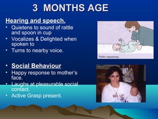 3 MONTHS AGE3 MONTHS AGE
Hearing and speech.
• Quietens to sound of rattle
and spoon in cup
• Vocalizes & Delighted when
spoken to
• Turns to nearby voice.
• Social Behaviour
• Happy response to mother’s
face.
• Laughs at pleasurable social
contact.
• Active Grasp present.
 