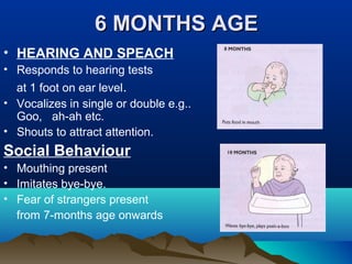 6 MONTHS AGE6 MONTHS AGE
• HEARING AND SPEACH
• Responds to hearing tests
at 1 foot on ear level.
• Vocalizes in single or double e.g..
Goo, ah-ah etc.
• Shouts to attract attention.
Social Behaviour
• Mouthing present
• Imitates bye-bye.
• Fear of strangers present
from 7-months age onwards
 