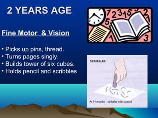 2 YEARS AGE2 YEARS AGE
Fine Motor & Vision
• Picks up pins, thread.
• Turns pages singly.
• Builds tower of six cubes.
• Holds pencil and scribbles
 