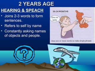 2 YEARS AGE2 YEARS AGE
HEARING & SPEACH
• Joins 2-3 words to form
sentences.
• Refers to self by name
• Constantly asking names
of objects and people.
 