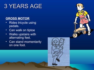 3 YEARS AGE3 YEARS AGE
GROSS MOTOR
• Rides tricycle using
pedals.
• Can walk on tiptoe
• Walks upstairs with
alternating feet.
• Can stand momentarily
on one foot.
 
