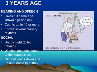 3 YEARS AGE3 YEARS AGE
HEARING AND SPEECH
• Gives full name and
knows age and sex.
• Counts up to 10 or more.
• Knows several nursery
rhythms.
SOCIAL
• Dry by night (toilet
trained)
• Washes and dries hand
under supervision.
• Can pull pants down and
up but unable to button.
 