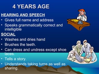 4 YEARS AGE4 YEARS AGE
HEARING AND SPEECH
• Gives full name and address
• Speaks grammatically correct and
intelligible
SOCIAL
• Washes and dries hand
• Brushes the teeth.
• Can dress and undress except shoe
laces.
• Tells a story.
• Understands taking turns as well as
sharing.
 