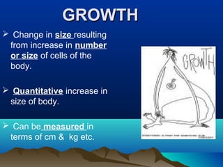 GROWTHGROWTH
 Change in size resulting
from increase in number
or size of cells of the
body.
 Quantitative increase in
size of body.
 Can be measured in
terms of cm & kg etc.
 